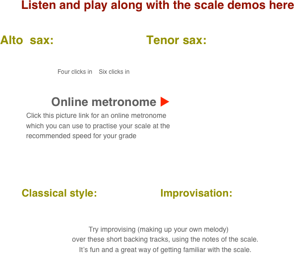 Listen and play along with the scale demos here

      Alto  sax:                            Tenor sax:                                       
           
                                            
                                               Four clicks in    Six clicks in

    
                                 Online metronome u
                          Click this picture link for an online metronome 
                    which you can use to practise your scale at the 
                    recommended speed for your grade

   

          Classical style:                      Improvisation:      
      
                                                                                                                                  
 Try improvising (making up your own melody) 
        over these short backing tracks, using the notes of the scale.
        It’s fun and a great way of getting familiar with the scale.
