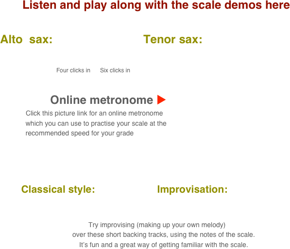 Listen and play along with the scale demos here

      Alto  sax:                            Tenor sax:                                       
           
                                            
                                               Four clicks in      Six clicks in

    
                                 Online metronome u
                          Click this picture link for an online metronome 
                    which you can use to practise your scale at the 
                    recommended speed for your grade

   

          Classical style:                      Improvisation:      
      
                                                                                                                                  
 Try improvising (making up your own melody) 
        over these short backing tracks, using the notes of the scale.
        It’s fun and a great way of getting familiar with the scale.
                 