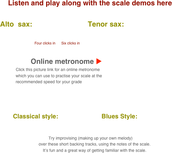 Listen and play along with the scale demos here

      Alto  sax:                            Tenor sax:                                       
           
                                            
                                               Four clicks in      Six clicks in

    
                                 Online metronome u
                          Click this picture link for an online metronome 
                    which you can use to practise your scale at the 
                    recommended speed for your grade

   

          Classical style:                         Blues Style:      
      
                                                                                                                                  
 Try improvising (making up your own melody) 
        over these short backing tracks, using the notes of the scale.
        It’s fun and a great way of getting familiar with the scale.
                 