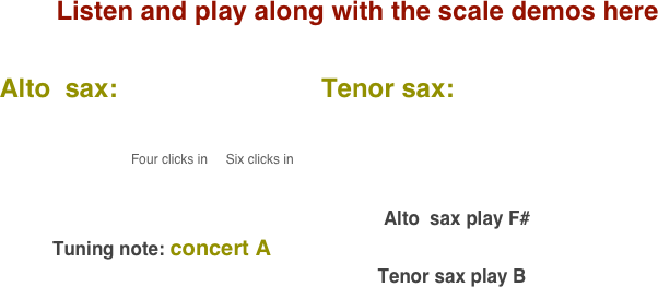 Listen and play along with the scale demos here

    Alto  sax:                            Tenor sax:                                       
           
                                              
                                              Four clicks in     Six clicks in                                                                                                                                                                                                                                                                                 
                                                                                                                                        

                                                                                                                           Alto  sax play F#    
              Tuning note: concert A
                                                                             Tenor sax play B