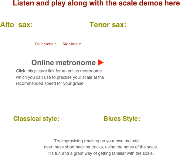 Listen and play along with the scale demos here

      Alto  sax:                            Tenor sax:                                       
           
                                            
                                               Four clicks in      Six clicks in

    
                                 Online metronome u
                          Click this picture link for an online metronome 
                    which you can use to practise your scale at the 
                    recommended speed for your grade

   

          Classical style:                         Blues Style:      
      
                                                                                                                                  
 Try improvising (making up your own melody) 
        over these short backing tracks, using the notes of the scale.
        It’s fun and a great way of getting familiar with the scale.
