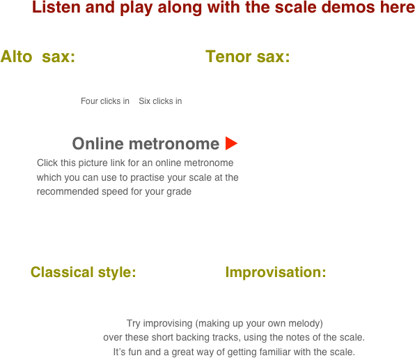 Listen and play along with the scale demos here

      Alto  sax:                            Tenor sax:                                       
           
                                            
                                               Four clicks in    Six clicks in

    
                                 Online metronome u
                          Click this picture link for an online metronome 
                    which you can use to practise your scale at the 
                    recommended speed for your grade

   

          Classical style:                      Improvisation:      
      
                                                                                                                                  
 Try improvising (making up your own melody) 
        over these short backing tracks, using the notes of the scale.
        It’s fun and a great way of getting familiar with the scale.
