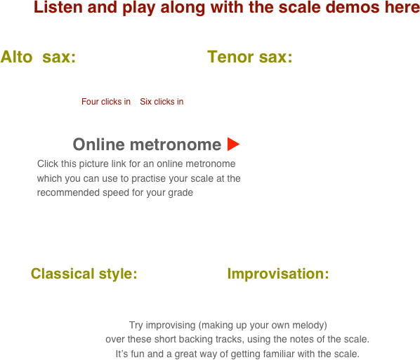 Listen and play along with the scale demos here

      Alto  sax:                            Tenor sax:                                       
           
                                            
                                               Four clicks in    Six clicks in

    
                                 Online metronome u
                          Click this picture link for an online metronome 
                    which you can use to practise your scale at the 
                    recommended speed for your grade

   

          Classical style:                      Improvisation:      
      
                                                                                                                                  
 Try improvising (making up your own melody) 
        over these short backing tracks, using the notes of the scale.
        It’s fun and a great way of getting familiar with the scale.
