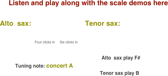 Listen and play along with the scale demos here

    Alto  sax:                            Tenor sax:                                       
           
                                              
                                              Four clicks in     Six clicks in                                                                                                                                                                                                                                                                                 
                                                                                                                                        

                                                                                                                           Alto  sax play F#    
               Tuning note: concert A
                                                                             Tenor sax play B