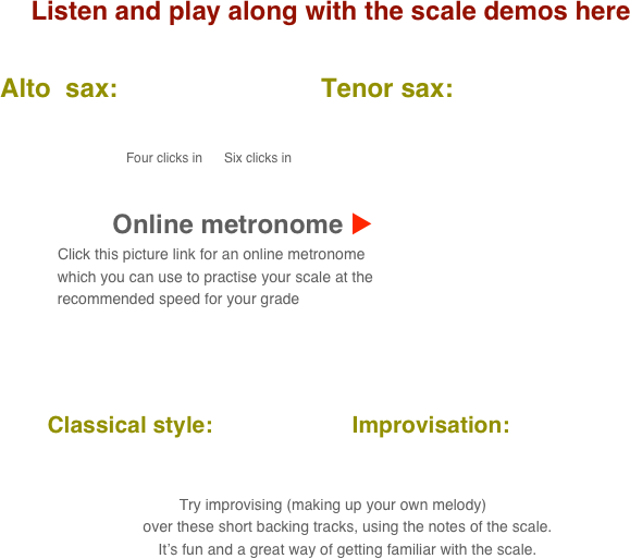 Listen and play along with the scale demos here

      Alto  sax:                            Tenor sax:                                       
           
                                            
                                               Four clicks in      Six clicks in

    
                                 Online metronome u
                          Click this picture link for an online metronome 
                    which you can use to practise your scale at the 
                    recommended speed for your grade

   

          Classical style:                      Improvisation:      
      
                                                                                                                                  
 Try improvising (making up your own melody) 
        over these short backing tracks, using the notes of the scale.
        It’s fun and a great way of getting familiar with the scale.
                 