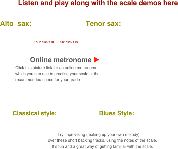 Listen and play along with the scale demos here

      Alto  sax:                            Tenor sax:                                       
           
                                            
                                               Four clicks in      Six clicks in

    
                                 Online metronome u
                          Click this picture link for an online metronome 
                    which you can use to practise your scale at the 
                    recommended speed for your grade

   

          Classical style:                         Blues Style:      
      
                                                                                                                                  
 Try improvising (making up your own melody) 
        over these short backing tracks, using the notes of the scale.
        It’s fun and a great way of getting familiar with the scale.
                 