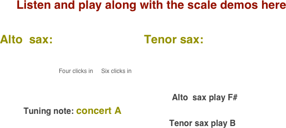 Listen and play along with the scale demos here

    Alto  sax:                            Tenor sax:                                       
           
                                              
                                              Four clicks in     Six clicks in                                                                                                                                                                                                                                                                                 
                                                                                                                                        

                                                                                                                           Alto  sax play F#    
              Tuning note: concert A
                                                                             Tenor sax play B